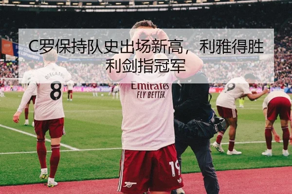 C罗保持队史出场新高，利雅得胜利剑指冠军
