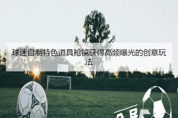 球迷自制特色道具抢镜获得高频曝光的创意玩法