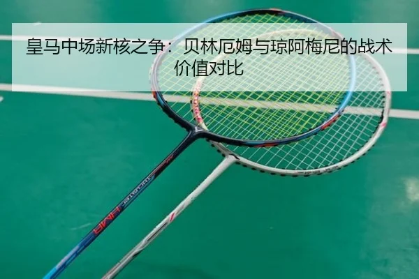 皇马中场新核之争：贝林厄姆与琼阿梅尼的战术价值对比
